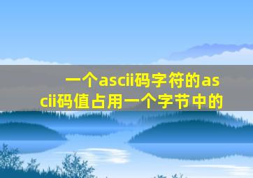 一个ascii码字符的ascii码值占用一个字节中的