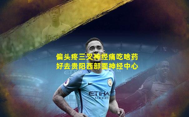 偏头疼三叉神经痛吃啥药好去贵阳西部面神经中心