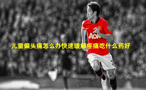 儿童偏头痛怎么办快速缓解疼痛吃什么药好