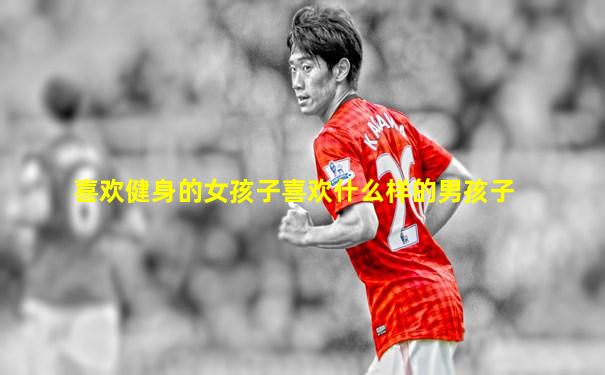 喜欢健身的女孩子喜欢什么样的男孩子