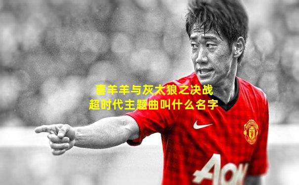 喜羊羊与灰太狼之决战超时代主题曲叫什么名字