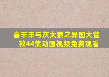 喜羊羊与灰太狼之异国大营救44集动画视频免费观看