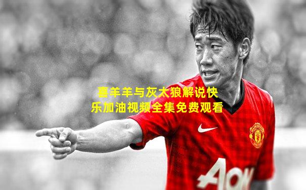 喜羊羊与灰太狼解说快乐加油视频全集免费观看