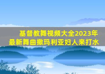 基督教舞视频大全2023年最新舞曲撒玛利亚妇人来打水