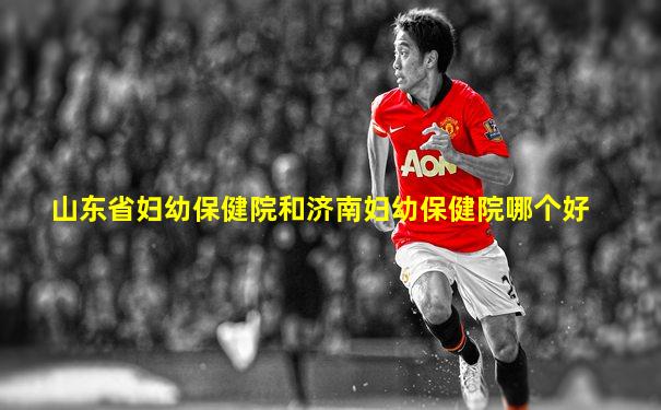 山东省妇幼保健院和济南妇幼保健院哪个好