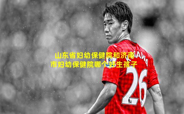 山东省妇幼保健院和济南市妇幼保健院哪个好生孩子