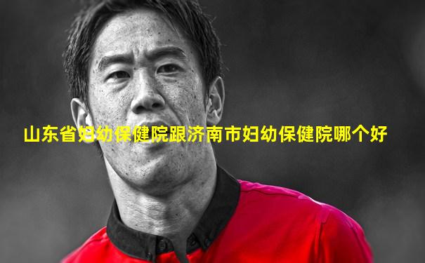 山东省妇幼保健院跟济南市妇幼保健院哪个好