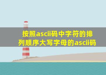 按照ascii码中字符的排列顺序大写字母的ascii码