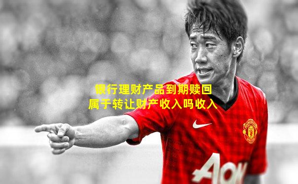 银行理财产品到期赎回属于转让财产收入吗收入