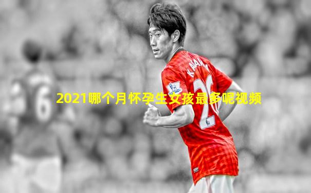 2021哪个月怀孕生女孩最多呢视频