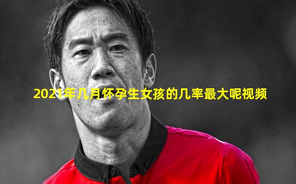 2021年几月怀孕生女孩的几率最大呢视频