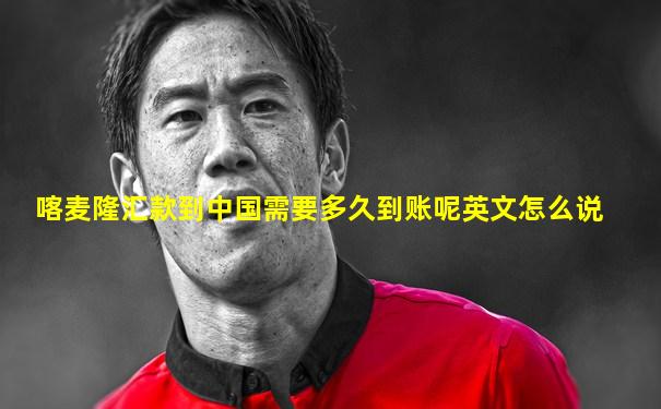 喀麦隆汇款到中国需要多久到账呢英文怎么说