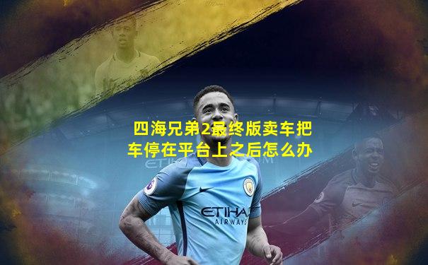 四海兄弟2最终版卖车把车停在平台上之后怎么办