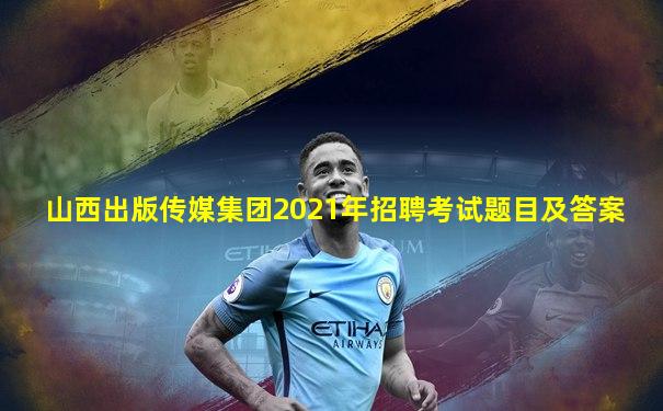 山西出版传媒集团2021年招聘考试题目及答案
