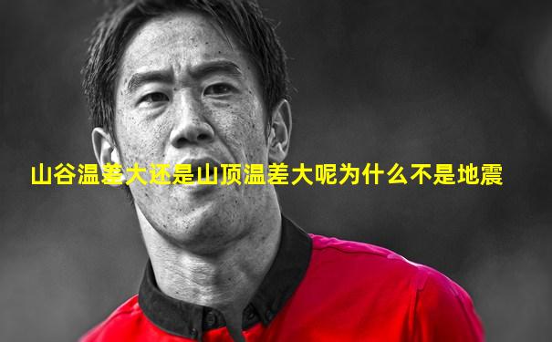 山谷温差大还是山顶温差大呢为什么不是地震
